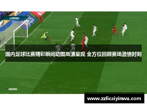国内足球比赛精彩瞬间动图高清呈现 全方位回顾赛场激情时刻