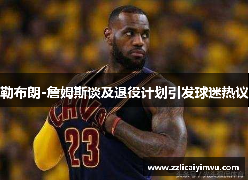 勒布朗-詹姆斯谈及退役计划引发球迷热议